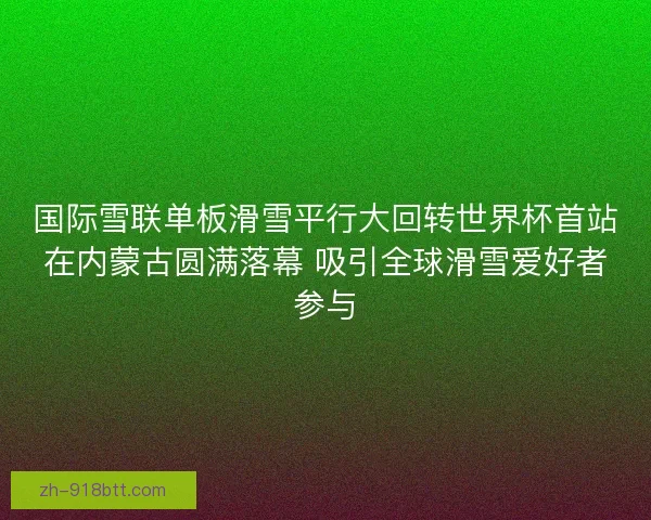 国际雪联单板滑雪平行大回转世界杯首站在内蒙古圆满落幕 吸引全球滑雪爱好者参与