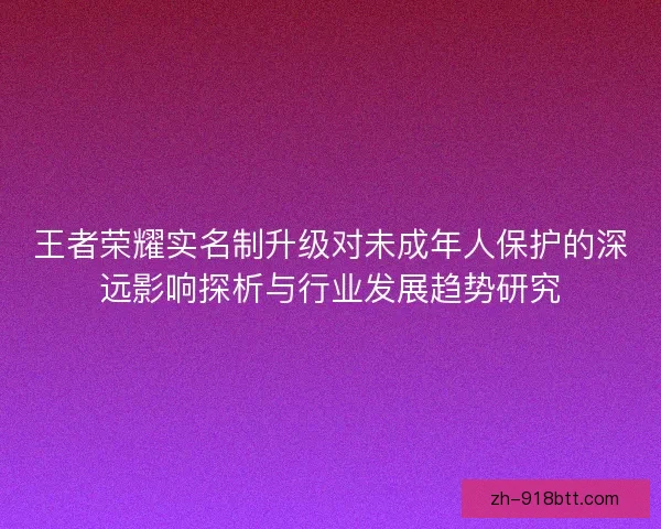 王者荣耀实名制升级对未成年人保护的深远影响探析与行业发展趋势研究 王者荣耀实名制升级对未成年人保护的深远影响探析与行业发展趋势研究