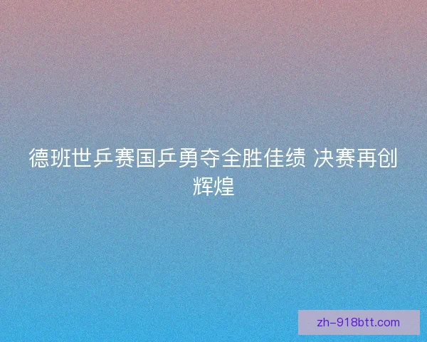 德班世乒赛国乒勇夺全胜佳绩 决赛再创辉煌 德班世乒赛国乒勇夺全胜佳绩 决赛再创辉煌